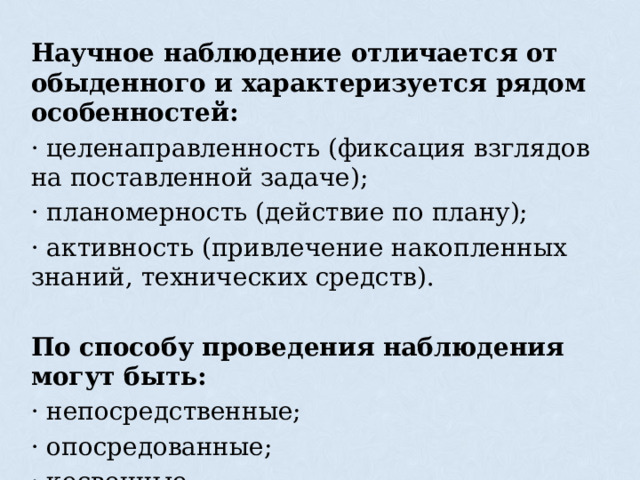 Научное наблюдение отличается от обыденного и характеризуется рядом особенностей: · целенаправленность (фиксация взглядов на поставленной задаче); · планомерность (действие по плану); · активность (привлечение накопленных знаний, технических средств). По способу проведения наблюдения могут быть: · непосредственные; · опосредованные; · косвенные. 