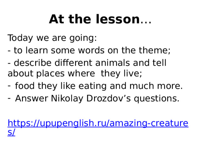 At the lesson … Today we are going: - to learn some words on the theme; - describe different animals and tell about places where they live; food they like eating and much more. Answer Nikolay Drozdov’s questions. https://upupenglish.ru/amazing-creatures/ 