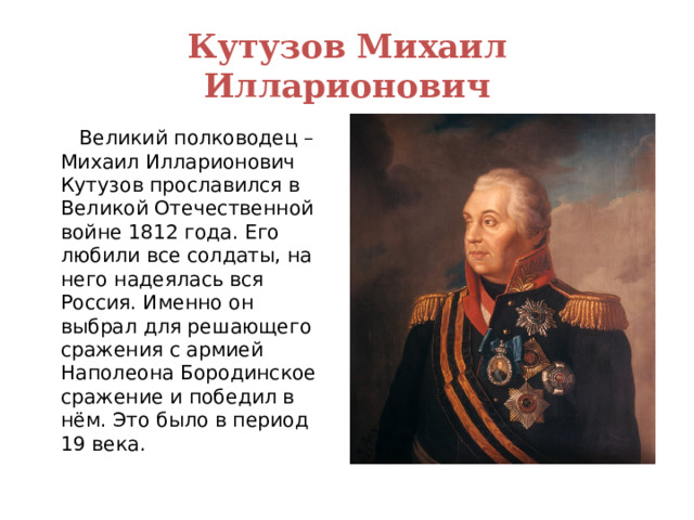 Кутузов Михаил Илларионович  Великий полководец – Михаил Илларионович Кутузов прославился в Великой Отечественной войне 1812 года. Его любили все солдаты, на него надеялась вся Россия. Именно он выбрал для решающего сражения с армией Наполеона Бородинское сражение и победил в нём. Это было в период 19 века. 