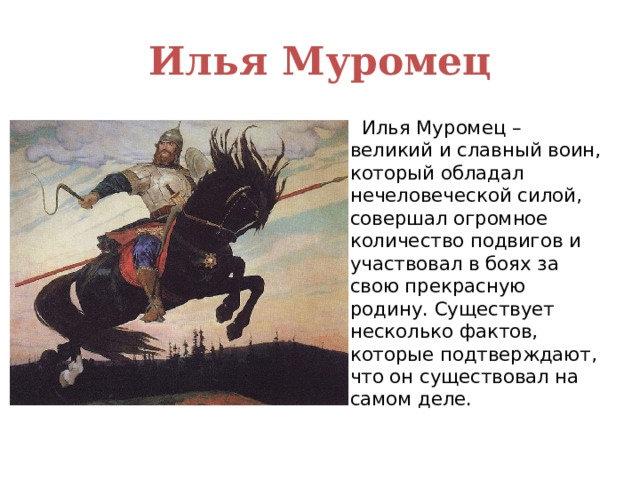 Илья Муромец  Илья Муромец – великий и славный воин, который обладал нечеловеческой силой, совершал огромное количество подвигов и участвовал в боях за свою прекрасную родину. Существует несколько фактов, которые подтверждают, что он существовал на самом деле. 