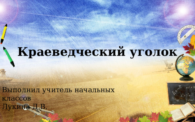 Краеведческий уголок Выполнил учитель начальных классов Лукина Д.В. 