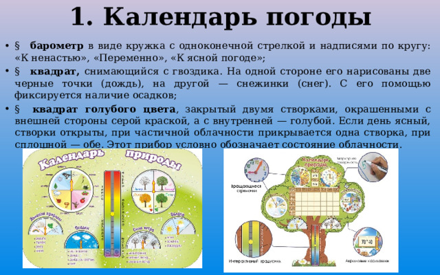 1. Календарь погоды §   барометр в виде кружка с одноконечной стрелкой и надписями по кругу: «К ненастью», «Переменно», «К ясной погоде»; §   квадрат, снимающийся с гвоздика. На одной стороне его нарисованы две черные точки (дождь), на другой — снежинки (снег). С его помощью фиксируется наличие осадков; §   квадрат голубого цвета , закрытый двумя створками, окрашенными с внешней стороны серой краской, а с внутренней — голубой. Если день ясный, створки открыты, при частичной облачности прикрывается одна створка, при сплошной — обе. Этот прибор условно обозначает состояние облачности. 