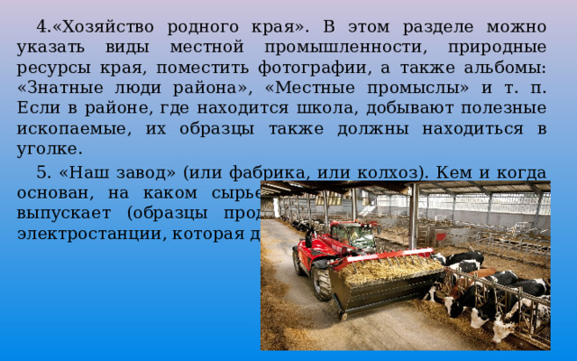  4.«Хозяйство родного края». В этом разделе можно указать виды местной промышленности, природные ресурсы края, поместить фотографии, а также альбомы: «Знатные люди района», «Местные промыслы» и т. п. Если в районе, где находится школа, добывают полезные ископаемые, их образцы также должны находиться в уголке.  5. «Наш завод» (или фабрика, или колхоз). Кем и когда основан, на каком сырье работает, какую продукцию выпускает (образцы продукции) название ближайшей электростанции, которая дает ток предприятию. 