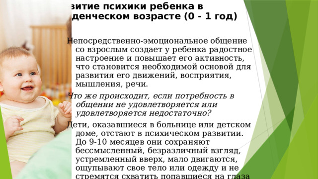 Эмоциональное общение со взрослым как ведущая деятельность младенца  Ведущая деятельность младенческого возраста - эмоциональное общение со взрослым.   Беспомощность, полная зависимость от взрослого человека составляют специфику социальной ситуации развития младенца. 