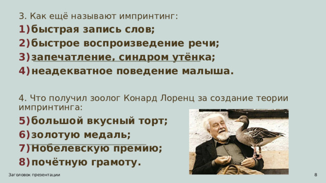 3. Как ещё называют импринтинг: быстрая запись слов; быстрое воспроизведение речи; запечатление, синдром утёнка; неадекватное поведение малыша.  4. Что получил зоолог Конард Лоренц за создание теории импринтинга: большой вкусный торт; золотую медаль; Нобелевскую премию; почётную грамоту.  Заголовок презентации 1 