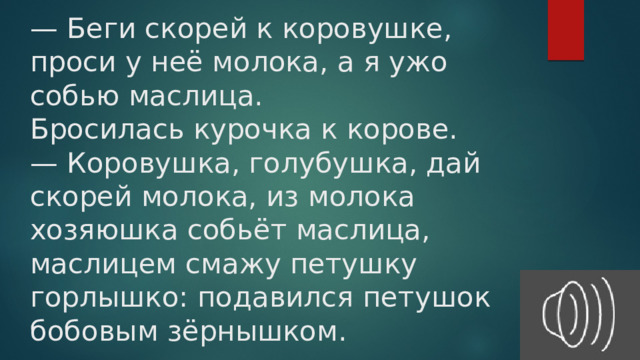 — Беги скорей к коровушке, проси у неё молока, а я ужо собью маслица.  Бросилась курочка к корове.  — Коровушка, голубушка, дай скорей молока, из молока хозяюшка собьёт маслица, маслицем смажу петушку горлышко: подавился петушок бобовым зёрнышком.   
