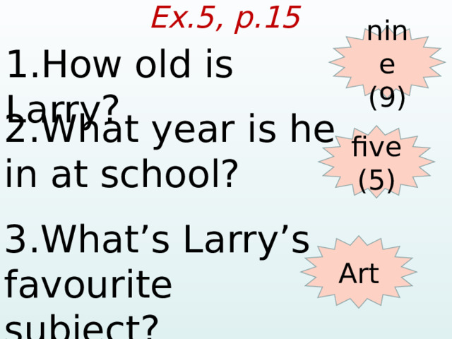 Ex.5, p.15 nine (9) 1.How old is Larry? 2.What year is he in at school? five (5) 3.What’s Larry’s favourite subject? Art  