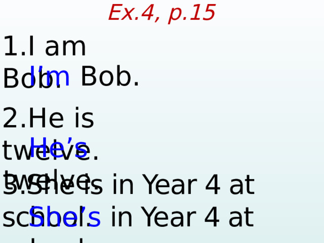 Ex.4, p.15 1.I am Bob.  I’m Bob. 2.He is twelve.  He’s twelve. 3.She is in Year 4 at school.  She’s  in Year 4 at school.  