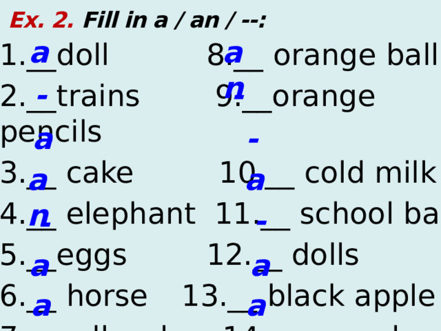  Ex. 2. Fill in a / an / --: a an 1.__doll  8.__ orange ball 2.__trains 9.__orange pencils 3.__ cake  10.__ cold milk 4.__ elephant 11.__ school bag 5.__eggs  12.__ dolls 6.__ horse  13.__ black apple 7.__yellow box 14.__ aeroplane - - a - a an - - a a a an  