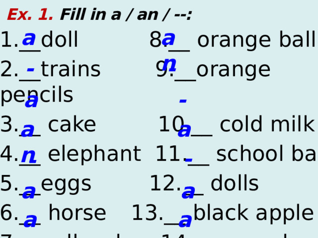  Ex. 1. Fill in a / an / --: a an 1.__doll  8.__ orange ball 2.__trains 9.__orange pencils 3.__ cake  10.__ cold milk 4.__ elephant 11.__ school bag 5.__eggs  12.__ dolls 6.__ horse  13.__ black apple 7.__yellow box 14.__ aeroplane - - a - a an - - a a a an  