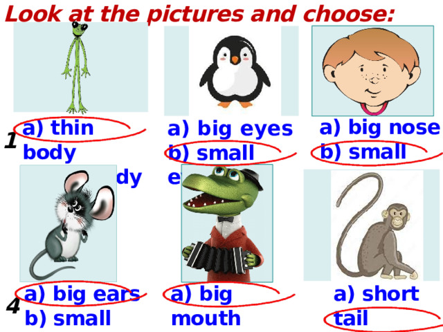 Look at the pictures and choose:     a) big nose b) small nose a) thin body b) fat body a) big eyes b) small eyes 1. 2.  3.  a) big mouth b) small mouth a) big ears a) short tail b)  long tail b) small ears 4. 5.  6.  
