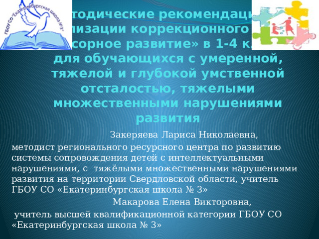 Методические рекомендации по реализации коррекционного курса «Сенсорное развитие» в 1-4 классах для обучающихся с умеренной, тяжелой и глубокой умственной отсталостью, тяжелыми множественными нарушениями развития  Закеряева Лариса Николаевна, методист регионального ресурсного центра по развитию системы сопровождения детей с интеллектуальными нарушениями, с тяжёлыми множественными нарушениями развития на территории Свердловской области, учитель ГБОУ СО «Екатеринбургская школа № 3»  Макарова Елена Викторовна,  учитель высшей квалификационной категории ГБОУ СО «Екатеринбургская школа № 3» 