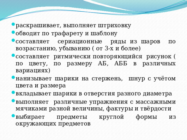 раскрашивает, выполняет штриховку обводит по трафарету и шаблону составляет сериационные ряды из шаров по возрастанию, убыванию ( от 3-х и более) составляет ритмически повторяющийся рисунок ( по цвету, по размеру АБ, АББ в различных вариациях) нанизывает шарики на стержень, шнур с учётом цвета и размера вкладывает шарики в отверстия разного диаметра выполняет различные упражнения с массажными мячиками разной величины, фактуры и твёрдости выбирает предметы круглой формы из окружающих предметов 