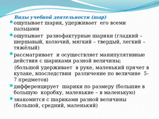  Виды учебной деятельности (шар) ощупывает шарик, удерживает его всеми пальцами ощупывает разнофактурные шарики (гладкий – шершавый, колючий, мягкий – твердый, легкий – тяжёлый) рассматривает и осуществляет манипулятивные действия с шариками разной величины;  (большой удерживает в руке, маленький прячет в кулаке, впоследствии различение по величине 5-7 предметов) дифференцирует шарики по размеру (большие в большую коробку, маленькие – в маленькую) знакомится с шариками разной величины (большой, средний, маленький) 