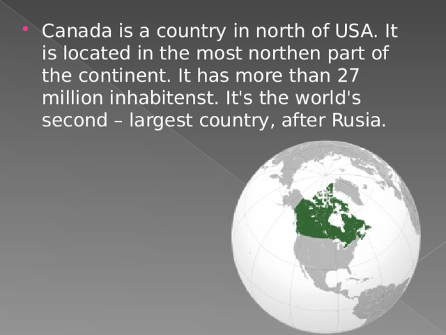 Canada is a country in north of USA. It is located in the most northen part of the continent. It has more than 27 mil l ion inhabitenst. It's the world's second – largest country, after Rusia. 