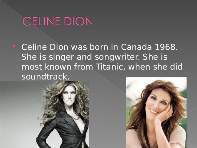 Celine Dion was born in Canada 1968. She is singer and songwriter. She is most known from Titanic, when she did soundtrack.  