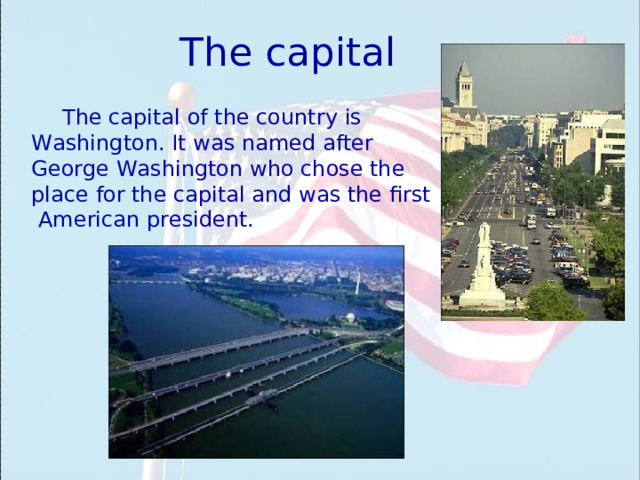 The capital The capital of the country is Washington . It was named after George Washington who chose the place for the capital and was the first American president. 