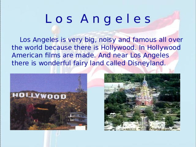L o s A n g e l e s Los Angeles is very big, noisy and famous all over the world because there is Hollywood. In Hollywood American films are made. And near Los Angeles there is wonderful fairy land called Disneyland. 