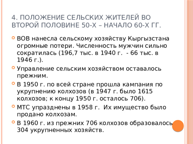 4. Положение сельских жителей во второй половине 50-х – начало 60-х гг. ВОВ нанесла сельскому хозяйству Кыргызстана огромные потери. Численность мужчин сильно сократилась (196,7 тыс. в 1940 г. - 66 тыс. в 1946 г.). Управление сельским хозяйством оставалось прежним. В 1950 г. по всей стране прошла кампания по укрупнению колхозов (в 1947 г. было 1615 колхозов; к концу 1950 г. осталось 706). МТС упразднены в 1958 г. Их имущество было продано колхозам. В 1960 г. из прежних 706 колхозов образовалось 304 укрупненных хозяйств. 
