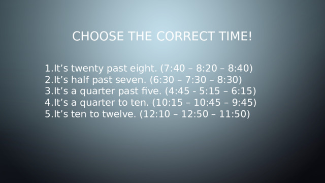 Choose the correct time! It’s twenty past eight. (7:40 – 8:20 – 8:40) It’s half past seven. (6:30 – 7:30 – 8:30) It’s a quarter past five. (4:45 - 5:15 – 6:15) It’s a quarter to ten. (10:15 – 10:45 – 9:45) It’s ten to twelve. (12:10 – 12:50 – 11:50) 