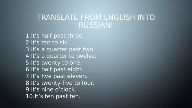 Translate from English into Russian! It’s half past three. It’s ten to six. It’s a quarter past two. It’s a quarter to twelve. It’s twenty to one. It’s half past eight. It’s five past eleven. It’s twenty-five to four. It’s nine o’clock. It’s ten past ten. 