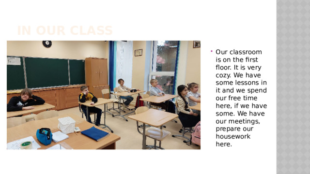 In our class Our classroom is on the first floor. It is very cozy. We have some lessons in it and we spend our free time here, if we have some. We have our meetings, prepare our housework here. 