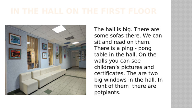 In the hall on the first floor The hall is big. There are some sofas there. We can sit and read on them. There is a ping - pong table in the hall. On the walls you can see children’s pictures and certificates. The are two big windows in the hall. In front of them there are potplants. 