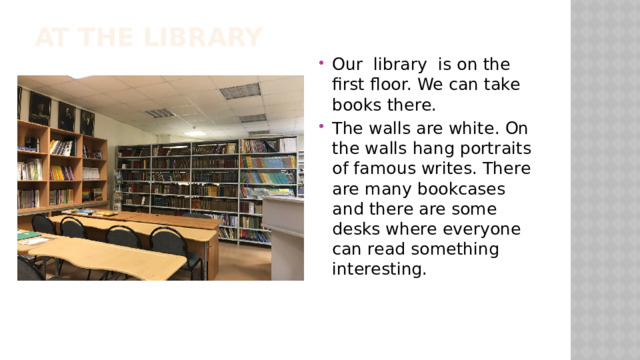 At the library Our library is on the first floor. We can take books there. The walls are white. On the walls hang portraits of famous writes. There are many bookcases and there are some desks where everyone can read something interesting. 