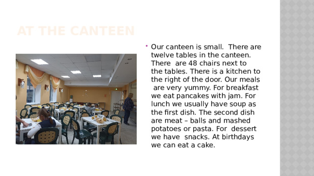 At the canteen Our canteen is small. There are twelve tables in the canteen. There are 48 chairs next to the tables. There is a kitchen to the right of the door. Our meals are very yummy. For breakfast we eat pancakes with jam. For lunch we usually have soup as the first dish. The second dish are meat – balls and mashed potatoes or pasta. For dessert we have snacks. At birthdays we can eat a cake. 