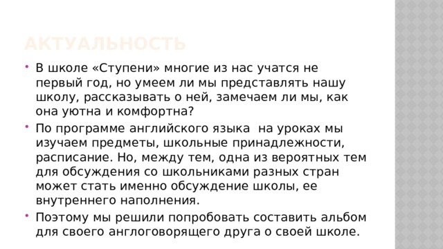 Актуальность В школе «Ступени» многие из нас учатся не первый год, но умеем ли мы представлять нашу школу, рассказывать о ней, замечаем ли мы, как она уютна и комфортна? По программе английского языка на уроках мы изучаем предметы, школьные принадлежности, расписание. Но, между тем, одна из вероятных тем для обсуждения со школьниками разных стран может стать именно обсуждение школы, ее внутреннего наполнения. Поэтому мы решили попробовать составить альбом для своего англоговорящего друга о своей школе. 