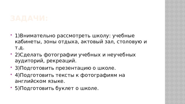 Задачи: 1)Внимательно рассмотреть школу: учебные кабинеты, зоны отдыха, актовый зал, столовую и т.д. 2)Сделать фотографии учебных и неучебных аудиторий, рекреаций. 3)Подготовить презентацию о школе. 4)Подготовить тексты к фотографиям на английском языке. 5)Подготовить буклет о школе. 