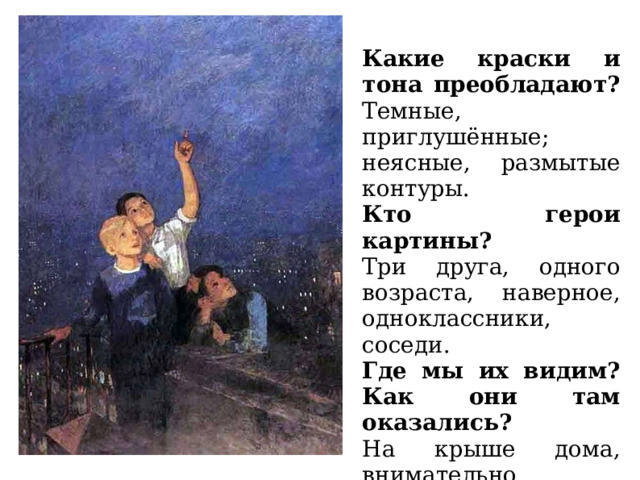  Какие краски и тона преобладают? Темные, приглушённые; неясные, размытые контуры. . Кто герои картины? Три друга, одного возраста, наверное, одноклассники, соседи. Где мы их видим? Как они там оказались? На крыше дома, внимательно всматриваются в ночное небо. Вопросы для беседы 