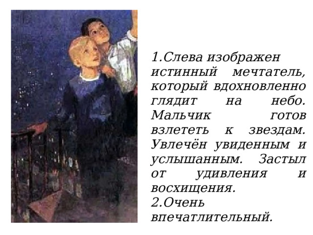 1.Слева изображен истинный мечтатель, который вдохновленно глядит на небо. Мальчик готов взлететь к звездам. Увлечён увиденным и услышанным. Застыл от удивления и восхищения. 2.Очень впечатлительный.  