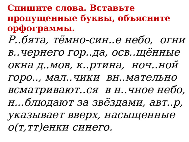 Спишите слова. Вставьте пропущенные буквы, объясните орфограммы.  Р..бята, тёмно-син..е небо, огни в..чернего гор..да, осв..щённые окна д..мов, к..ртина, ноч..ной горо.., мал..чики вн..мательно всматривают..ся в н..чное небо, н...блюдают за звёздами, авт..р, указывает вверх, насыщенные о(т,тт)енки синего.   