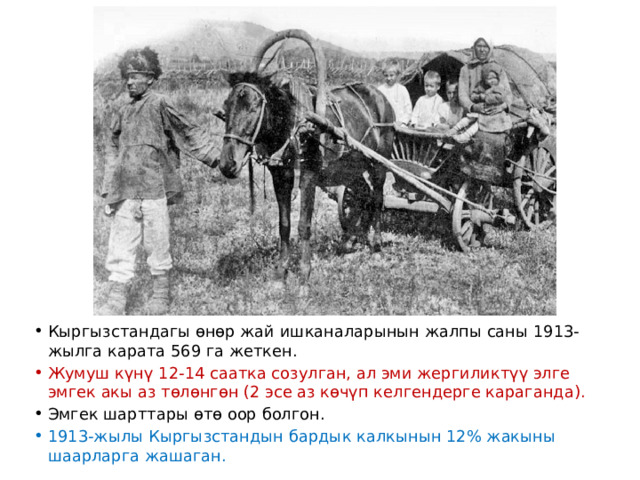 Кыргызстандагы өнөр жай ишканаларынын жалпы саны 1913-жылга карата 569 га жеткен. Жумуш күнү 12-14 саатка созулган, ал эми жергиликтүү элге эмгек акы аз төлөнгөн (2 эсе аз көчүп келгендерге караганда). Эмгек шарттары өтө оор болгон. 1913-жылы Кыргызстандын бардык калкынын 12% жакыны шаарларга жашаган. 