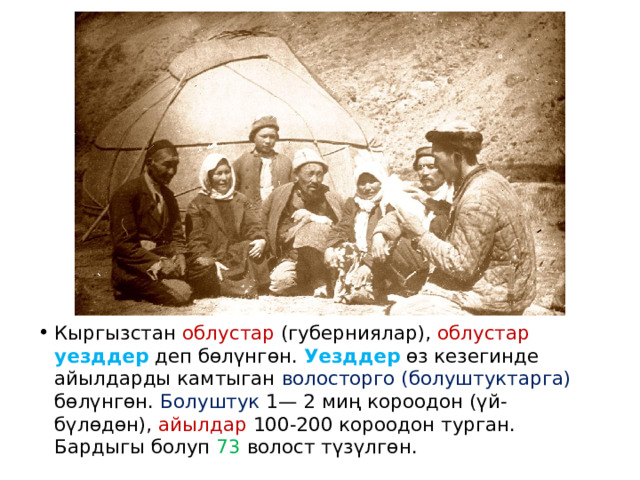 Кыргызстан облустар (губерниялар), облустар  уезддер деп бөлүнгөн. Уезддер өз кезегинде айылдарды камтыган волосторго (болуштуктарга) бөлүнгөн. Болуштук 1— 2 миң короодон (үй-бүлөдөн), айылдар 100-200 короодон турган. Бардыгы болуп 73 волост түзүлгөн. 