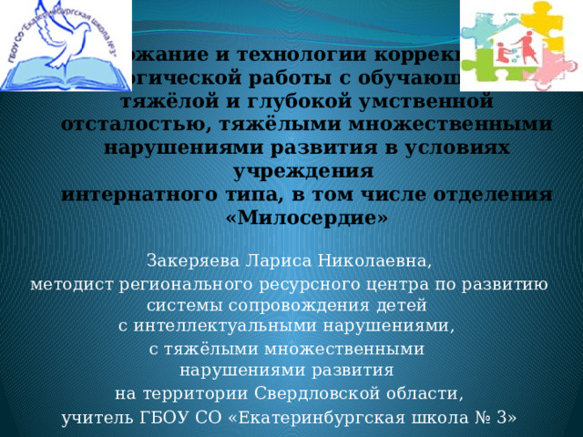 Содержание и технологии коррекционно- педагогической работы с обучающимися с тяжёлой и глубокой умственной отсталостью, тяжёлыми множественными нарушениями развития в условиях учреждения  интернатного типа, в том числе отделения «Милосердие» Закеряева Лариса Николаевна, методист регионального ресурсного центра по развитию системы сопровождения детей  с интеллектуальными нарушениями, с тяжёлыми множественными  нарушениями развития на территории Свердловской области, учитель ГБОУ СО «Екатеринбургская школа № 3» 