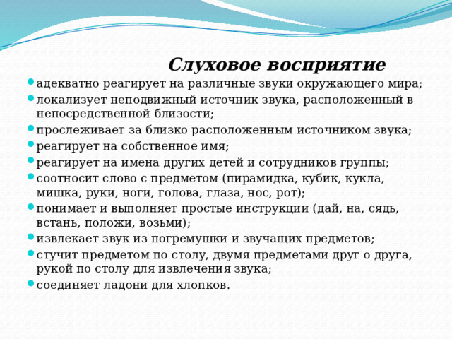  Слуховое восприятие адекватно реагирует на различные звуки окружающего мира; локализует неподвижный источник звука, расположенный в непосредственной близости; прослеживает за близко расположенным источником звука; реагирует на собственное имя; реагирует на имена других детей и сотрудников группы; соотносит слово с предметом (пирамидка, кубик, кукла, мишка, руки, ноги, голова, глаза, нос, рот); понимает и выполняет простые инструкции (дай, на, сядь, встань, положи, возьми); извлекает звук из погремушки и звучащих предметов; стучит предметом по столу, двумя предметами друг о друга, рукой по столу для извлечения звука; соединяет ладони для хлопков. 