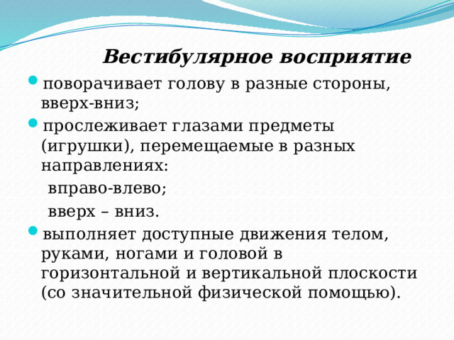  Вестибулярное восприятие поворачивает голову в разные стороны, вверх-вниз; прослеживает глазами предметы (игрушки), перемещаемые в разных направлениях:  вправо-влево;  вверх – вниз. выполняет доступные движения телом, руками, ногами и головой в горизонтальной и вертикальной плоскости (со значительной физической помощью). 