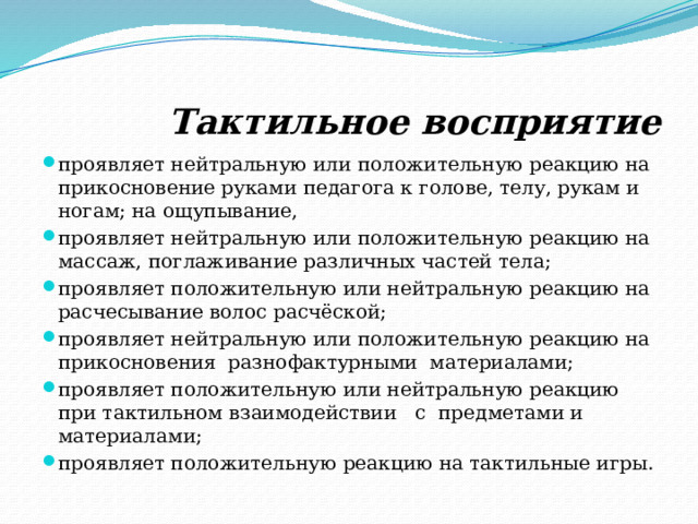  Тактильное восприятие проявляет нейтральную или положительную реакцию на прикосновение руками педагога к голове, телу, рукам и ногам; на ощупывание, проявляет нейтральную или положительную реакцию на массаж, поглаживание различных частей тела; проявляет положительную или нейтральную реакцию на расчесывание волос расчёской; проявляет нейтральную или положительную реакцию на прикосновения разнофактурными материалами; проявляет положительную или нейтральную реакцию при тактильном взаимодействии с предметами и материалами; проявляет положительную реакцию на тактильные игры. 