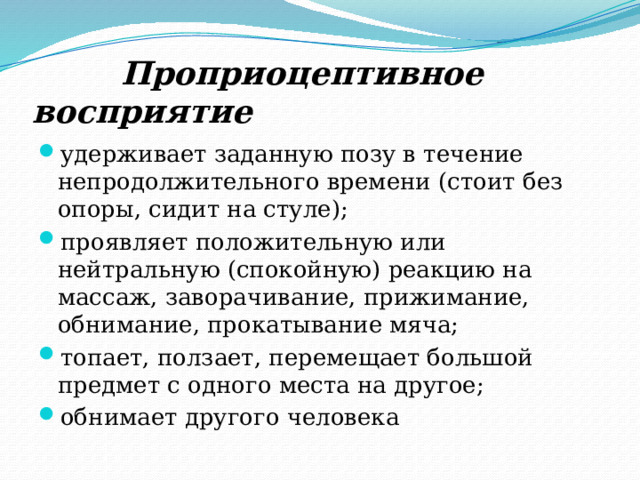  Проприоцептивное восприятие удерживает заданную позу в течение непродолжительного времени (стоит без опоры, сидит на стуле); проявляет положительную или нейтральную (спокойную) реакцию на массаж, заворачивание, прижимание, обнимание, прокатывание мяча; топает, ползает, перемещает большой предмет с одного места на другое; обнимает другого человека 