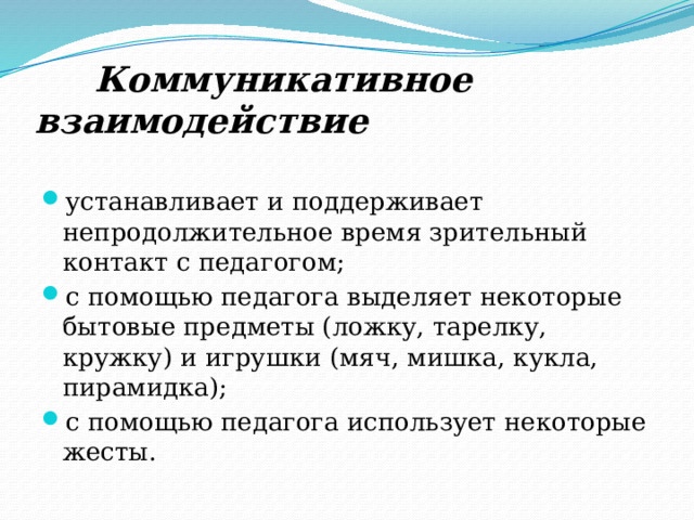  Коммуникативное взаимодействие устанавливает и поддерживает непродолжительное время зрительный контакт с педагогом; с помощью педагога выделяет некоторые бытовые предметы (ложку, тарелку, кружку) и игрушки (мяч, мишка, кукла, пирамидка); с помощью педагога использует некоторые жесты. 