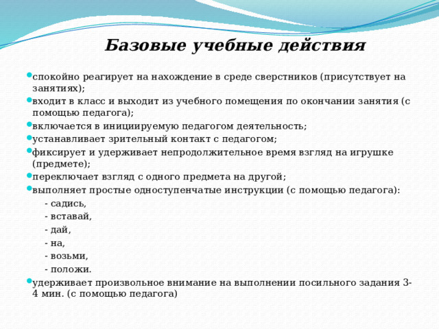  Базовые учебные действия спокойно реагирует на нахождение в среде сверстников (присутствует на занятиях); входит в класс и выходит из учебного помещения по окончании занятия (с помощью педагога); включается в инициируемую педагогом деятельность; устанавливает зрительный контакт с педагогом; фиксирует и удерживает непродолжительное время взгляд на игрушке (предмете); переключает взгляд с одного предмета на другой; выполняет простые одноступенчатые инструкции (с помощью педагога):  - садись,  - вставай,  - дай,  - на,  - возьми,  - положи. удерживает произвольное внимание на выполнении посильного задания 3-4 мин. (с помощью педагога) 