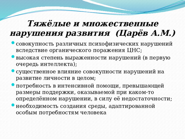 Тяжёлые и множественные нарушения развития (Царёв А.М.) совокупность различных психофизических нарушений вследствие органического поражения ЦНС; высокая степень выраженности нарушений (в первую очередь интеллекта); существенное влияние совокупности нарушений на развитие личности в целом; потребность в интенсивной помощи, превышающей размеры поддержки, оказываемой при каком-то определённом нарушении, в силу её недостаточности; необходимость создания среды, адаптированной особым потребностям человека 