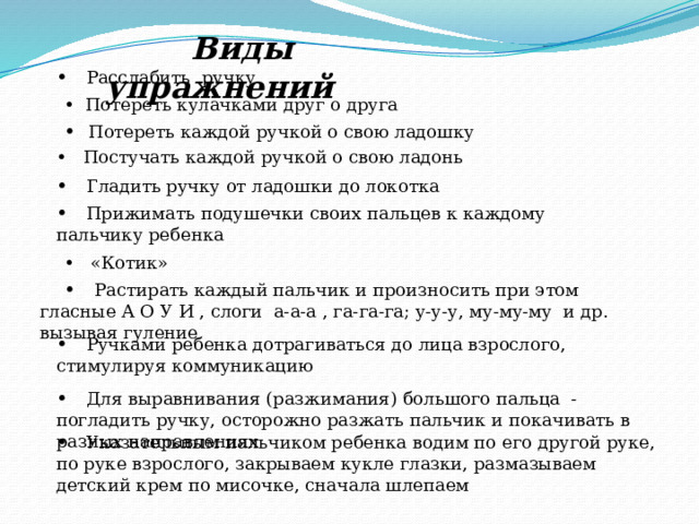  Виды упражнений • Расслабить ручку  • Потереть кулачками друг о друга • Потереть каждой ручкой о свою ладошку • Постучать каждой ручкой о свою ладонь • Гладить ручку от ладошки до локотка • Прижимать подушечки своих пальцев к каждому пальчику ребенка  • «Котик» • Растирать каждый пальчик и произносить при этом гласные А О У И , слоги а-а-а , га-га-га; у-у-у, му-му-му и др. вызывая гуление • Ручками ребенка дотрагиваться до лица взрослого, стимулируя коммуникацию • Для выравнивания (разжимания) большого пальца - погладить ручку, осторожно разжать пальчик и покачивать в разных направлениях • Указательным пальчиком ребенка водим по его другой руке, по руке взрослого, закрываем кукле глазки, размазываем детский крем по мисочке, сначала шлепаем 