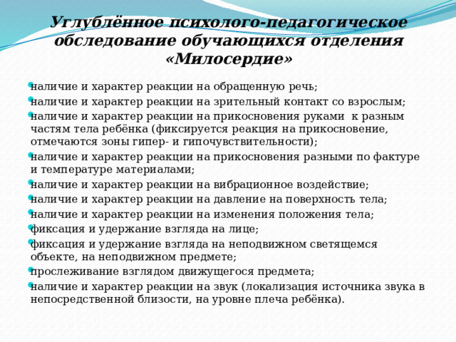 Углублённое психолого-педагогическое обследование обучающихся отделения «Милосердие»   наличие и характер реакции на обращенную речь; наличие и характер реакции на зрительный контакт со взрослым; наличие и характер реакции на прикосновения руками к разным частям тела ребёнка (фиксируется реакция на прикосновение, отмечаются зоны гипер- и гипочувствительности); наличие и характер реакции на прикосновения разными по фактуре и температуре материалами; наличие и характер реакции на вибрационное воздействие; наличие и характер реакции на давление на поверхность тела; наличие и характер реакции на изменения положения тела; фиксация и удержание взгляда на лице; фиксация и удержание взгляда на неподвижном светящемся объекте, на неподвижном предмете; прослеживание взглядом движущегося предмета; наличие и характер реакции на звук (локализация источника звука в непосредственной близости, на уровне плеча ребёнка). 