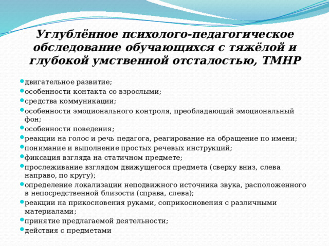 Углублённое психолого-педагогическое обследование обучающихся с тяжёлой и глубокой умственной отсталостью, ТМНР двигательное развитие; особенности контакта со взрослыми; средства коммуникации; особенности эмоционального контроля, преобладающий эмоциональный фон; особенности поведения; реакции на голос и речь педагога, реагирование на обращение по имени; понимание и выполнение простых речевых инструкций; фиксация взгляда на статичном предмете; прослеживание взглядом движущегося предмета (сверху вниз, слева направо, по кругу); определение локализации неподвижного источника звука, расположенного в непосредственной близости (справа, слева); реакции на прикосновения руками, соприкосновения с различными материалами; принятие предлагаемой деятельности; действия с предметами 