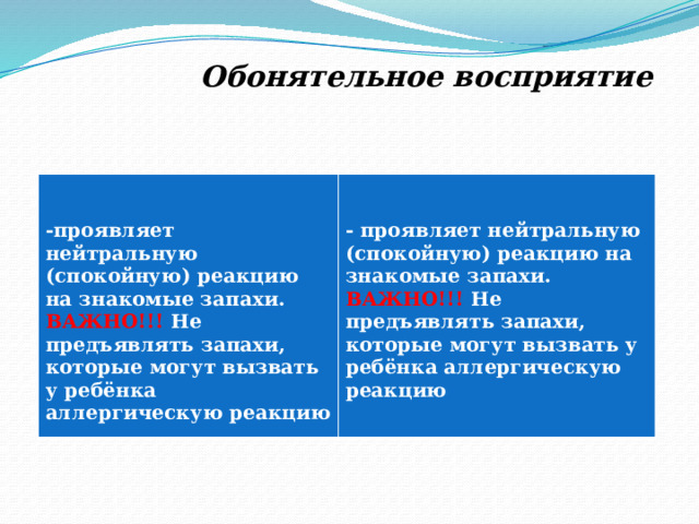  Обонятельное восприятие     -проявляет нейтральную (спокойную) реакцию на знакомые запахи. ВАЖНО!!! Не предъявлять запахи, которые могут вызвать у ребёнка аллергическую реакцию - проявляет нейтральную (спокойную) реакцию на знакомые запахи. ВАЖНО!!! Не предъявлять запахи, которые могут вызвать у ребёнка аллергическую реакцию  