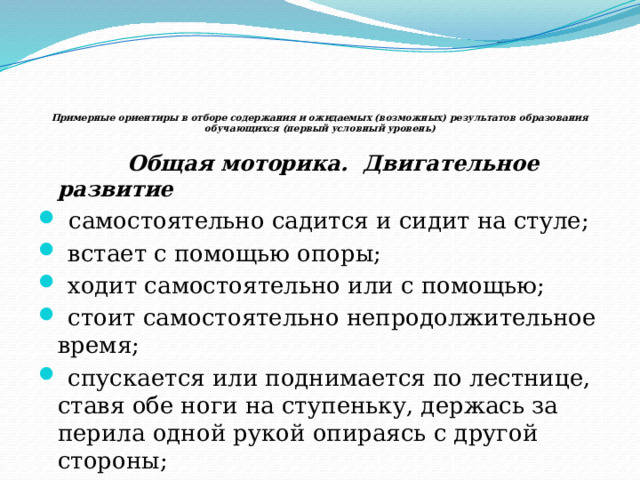       Примерные ориентиры в отборе содержания и ожидаемых (возможных) результатов образования обучающихся (первый условный уровень)    Общая моторика. Двигательное развитие  самостоятельно садится и сидит на стуле;  встает с помощью опоры;  ходит самостоятельно или с помощью;  стоит самостоятельно непродолжительное время;  спускается или поднимается по лестнице, ставя обе ноги на ступеньку, держась за перила одной рукой опираясь с другой стороны;  отталкивает от себя мяч. 