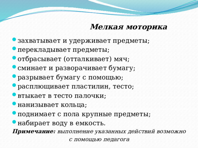  Мелкая моторика захватывает и удерживает предметы; перекладывает предметы; отбрасывает (отталкивает) мяч; сминает и разворачивает бумагу; разрывает бумагу с помощью; расплющивает пластилин, тесто; втыкает в тесто палочки; нанизывает кольца; поднимает с пола крупные предметы; набирает воду в емкость. Примечание: выполнение указанных действий возможно с помощью педагога  
